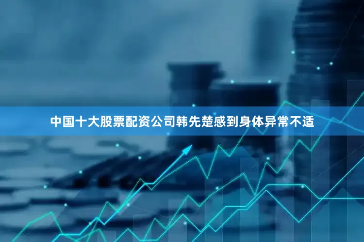 中国十大股票配资公司韩先楚感到身体异常不适